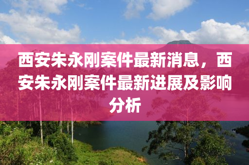 西安朱永剛案件最新消息，西安朱永剛案件最新進(jìn)展及影響分析