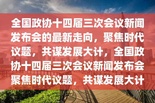 全國政協(xié)十四屆三次會議新聞發(fā)布會的最新走向，聚焦時代議題，共謀發(fā)展大計，全國政協(xié)十四屆三次會議新聞發(fā)布會聚焦時代議題，共謀發(fā)展大計