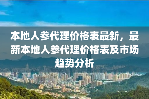 本地人參代理價格表最新，最新本地人參代理價格表及市場趨勢分析