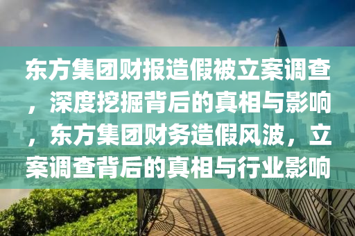 東方集團財報造假被立案調查，深度挖掘背后的真相與影響，東方集團財務造假風波，立案調查背后的真相與行業(yè)影響