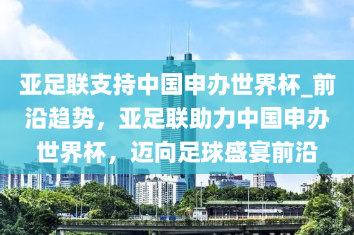 亞足聯(lián)支持中國申辦世界杯_前沿趨勢，亞足聯(lián)助力中國申辦世界杯，邁向足球盛宴前沿