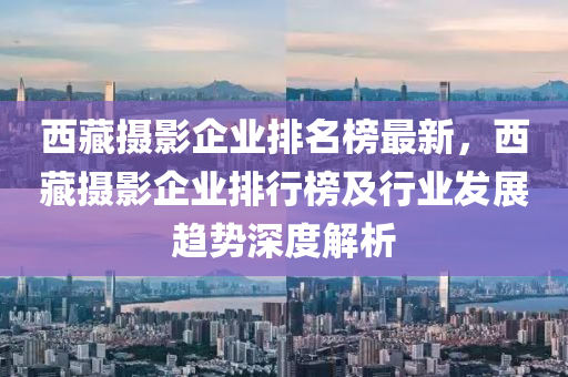 西藏?cái)z影企業(yè)排名榜最新，西藏?cái)z影企業(yè)排行榜及行業(yè)發(fā)展趨勢(shì)深度解析