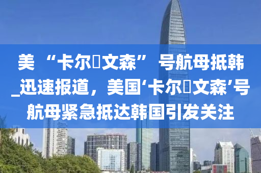 美 “卡爾?文森” 號航母抵韓_迅速報道，美國‘卡爾?文森’號航母緊急抵達韓國引發(fā)關(guān)注