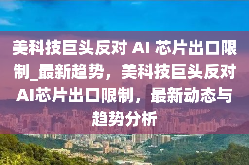 美科技巨頭反對 AI 芯片出口限制_最新趨勢，美科技巨頭反對AI芯片出口限制，最新動態(tài)與趨勢分析