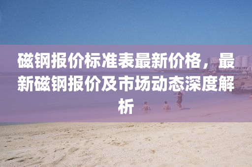 磁鋼報(bào)價(jià)標(biāo)準(zhǔn)表最新價(jià)格，最新磁鋼報(bào)價(jià)及市場(chǎng)動(dòng)態(tài)深度解析