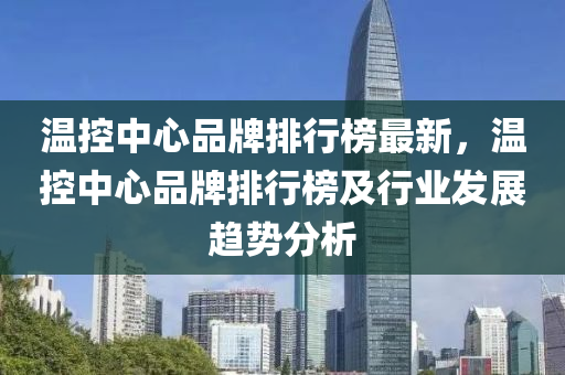 溫控中心品牌排行榜最新，溫控中心品牌排行榜及行業(yè)發(fā)展趨勢(shì)分析