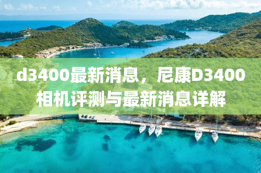 d3400最新消息，尼康D3400相機(jī)評(píng)測(cè)與最新消息詳解