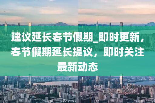 建議延長春節(jié)假期_即時更新，春節(jié)假期延長提議，即時關(guān)注最新動態(tài)