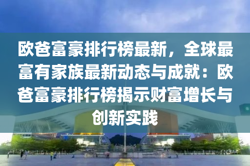 歐爸富豪排行榜最新，全球最富有家族最新動態(tài)與成就：歐爸富豪排行榜揭示財富增長與創(chuàng)新實踐