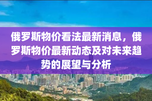 俄羅斯物價(jià)看法最新消息，俄羅斯物價(jià)最新動(dòng)態(tài)及對(duì)未來(lái)趨勢(shì)的展望與分析