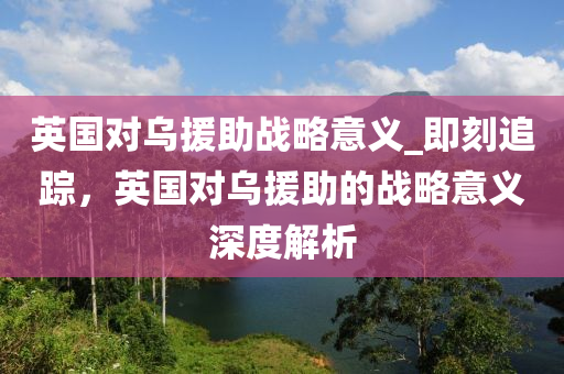 英國(guó)對(duì)烏援助戰(zhàn)略意義_即刻追蹤，英國(guó)對(duì)烏援助的戰(zhàn)略意義深度解析