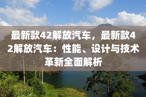 最新款42解放汽車，最新款42解放汽車：性能、設(shè)計與技術(shù)革新全面解析