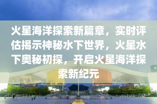 火星海洋探索新篇章，實時評估揭示神秘水下世界，火星水下奧秘初探，開啟火星海洋探索新紀(jì)元