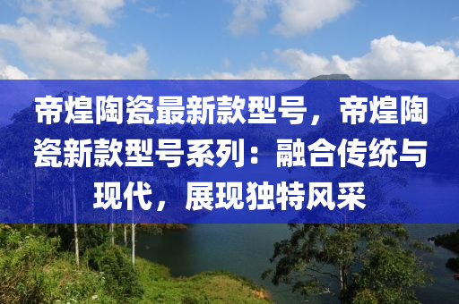 帝煌陶瓷最新款型號(hào)，帝煌陶瓷新款型號(hào)系列：融合傳統(tǒng)與現(xiàn)代，展現(xiàn)獨(dú)特風(fēng)采