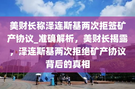 美財長稱澤連斯基兩次拒簽礦產協(xié)議_準確解析，美財長揭露，澤連斯基兩次拒絕礦產協(xié)議背后的真相