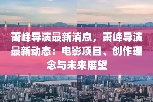 蕭峰導演最新消息，蕭峰導演最新動態(tài)：電影項目、創(chuàng)作理念與未來展望