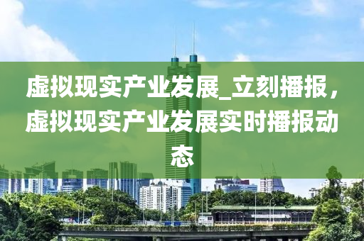 虛擬現(xiàn)實(shí)產(chǎn)業(yè)發(fā)展_立刻播報(bào)，虛擬現(xiàn)實(shí)產(chǎn)業(yè)發(fā)展實(shí)時(shí)播報(bào)動(dòng)態(tài)