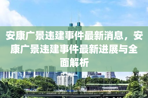 安康廣景違建事件最新消息，安康廣景違建事件最新進(jìn)展與全面解析