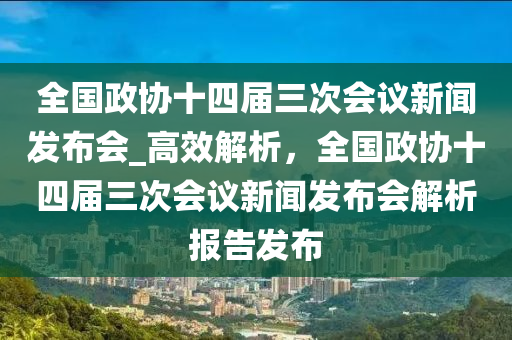 全國(guó)政協(xié)十四屆三次會(huì)議新聞發(fā)布會(huì)_高效解析，全國(guó)政協(xié)十四屆三次會(huì)議新聞發(fā)布會(huì)解析報(bào)告發(fā)布