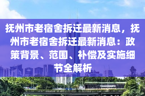 撫州市老宿舍拆遷最新消息，撫州市老宿舍拆遷最新消息：政策背景、范圍、補(bǔ)償及實(shí)施細(xì)節(jié)全解析