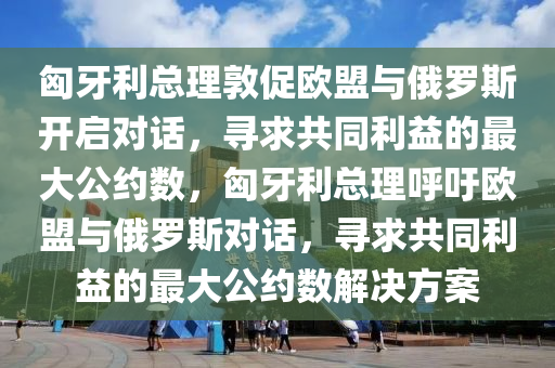 匈牙利總理敦促歐盟與俄羅斯開啟對(duì)話，尋求共同利益的最大公約數(shù)，匈牙利總理呼吁歐盟與俄羅斯對(duì)話，尋求共同利益的最大公約數(shù)解決方案