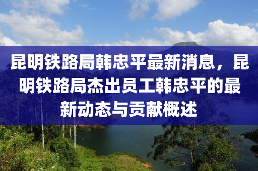 昆明鐵路局韓忠平最新消息，昆明鐵路局杰出員工韓忠平的最新動態(tài)與貢獻概述