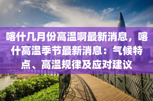 喀什幾月份高溫啊最新消息，喀什高溫季節(jié)最新消息：氣候特點、高溫規(guī)律及應對建議