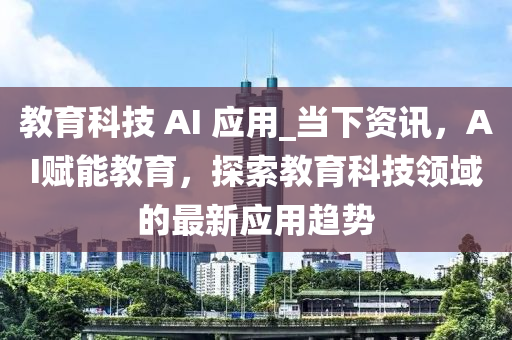 教育科技 AI 應用_當下資訊，AI賦能教育，探索教育科技領域的最新應用趨勢