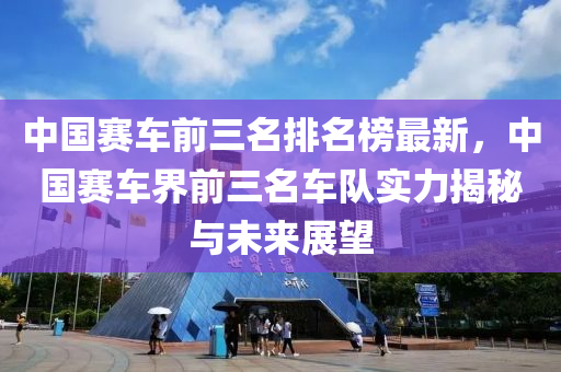 中國賽車前三名排名榜最新，中國賽車界前三名車隊實力揭秘與未來展望