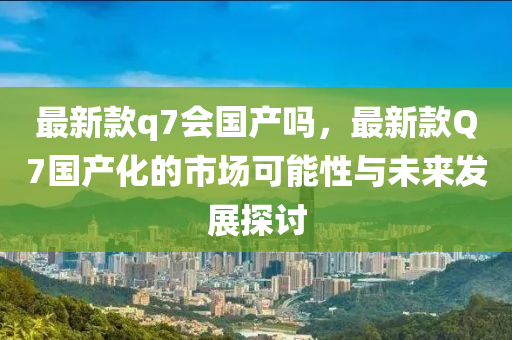 最新款q7會國產嗎，最新款Q7國產化的市場可能性與未來發(fā)展探討