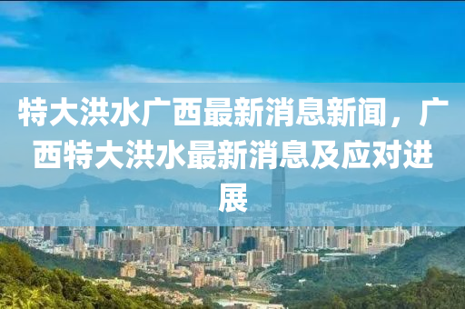 特大洪水廣西最新消息新聞，廣西特大洪水最新消息及應(yīng)對(duì)進(jìn)展