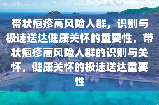 帶狀皰疹高風(fēng)險(xiǎn)人群，識(shí)別與極速送達(dá)健康關(guān)懷的重要性，帶狀皰疹高風(fēng)險(xiǎn)人群的識(shí)別與關(guān)懷，健康關(guān)懷的極速送達(dá)重要性