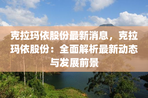 克拉瑪依股份最新消息，克拉瑪依股份：全面解析最新動(dòng)態(tài)與發(fā)展前景