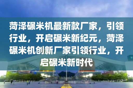 菏澤碾米機(jī)最新款廠家，引領(lǐng)行業(yè)，開(kāi)啟碾米新紀(jì)元，菏澤碾米機(jī)創(chuàng)新廠家引領(lǐng)行業(yè)，開(kāi)啟碾米新時(shí)代