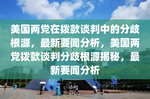 美國兩黨在撥款談判中的分歧根源，最新要聞分析，美國兩黨撥款談判分歧根源揭秘，最新要聞分析