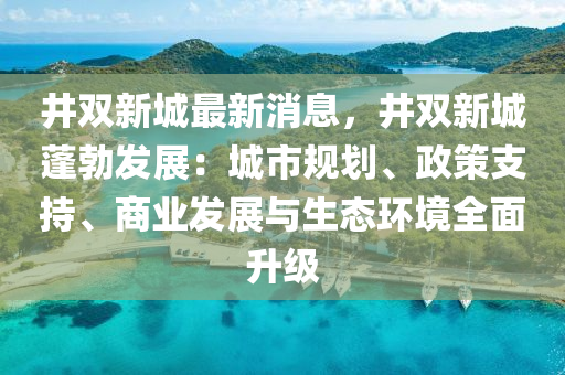 井雙新城最新消息，井雙新城蓬勃發(fā)展：城市規(guī)劃、政策支持、商業(yè)發(fā)展與生態(tài)環(huán)境全面升級