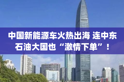 中國新能源車火熱出海 連中東石油大國也“激情下單”！