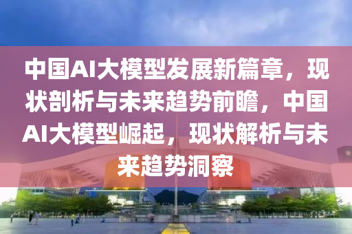 中國(guó)AI大模型發(fā)展新篇章，現(xiàn)狀剖析與未來(lái)趨勢(shì)前瞻，中國(guó)AI大模型崛起，現(xiàn)狀解析與未來(lái)趨勢(shì)洞察