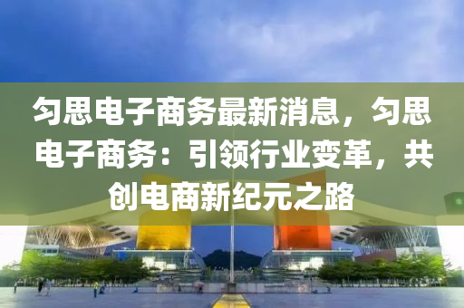 勻思電子商務(wù)最新消息，勻思電子商務(wù)：引領(lǐng)行業(yè)變革，共創(chuàng)電商新紀(jì)元之路