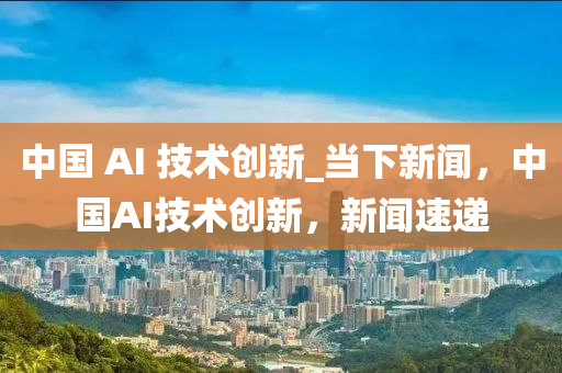 中國 AI 技術創(chuàng)新_當下新聞，中國AI技術創(chuàng)新，新聞速遞