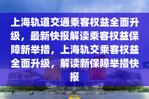 上海軌道交通乘客權(quán)益全面升級(jí)，最新快報(bào)解讀乘客權(quán)益保障新舉措，上海軌交乘客權(quán)益全面升級(jí)，解讀新保障舉措快報(bào)