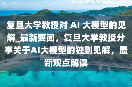 復旦大學教授對 AI 大模型的見解_最新要聞，復旦大學教授分享關于AI大模型的獨到見解，最新觀點解讀