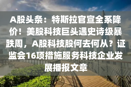 A股頭條：特斯拉官宣全系降價！美股科技巨頭遇史詩級暴跌周，A股科技股何去何從？證監(jiān)會16項(xiàng)措施服務(wù)科技企業(yè)發(fā)展播報文章