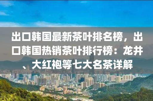 出口韓國最新茶葉排名榜，出口韓國熱銷茶葉排行榜：龍井、大紅袍等七大名茶詳解