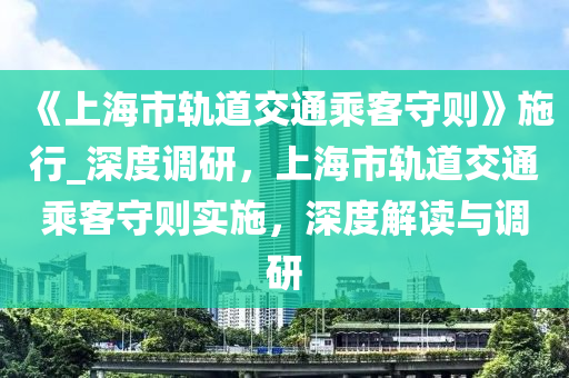 《上海市軌道交通乘客守則》施行_深度調(diào)研，上海市軌道交通乘客守則實(shí)施，深度解讀與調(diào)研