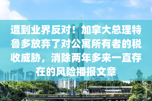 遭到業(yè)界反對！加拿大總理特魯多放棄了對公寓所有者的稅收威脅，消除兩年多來一直存在的風險播報文章