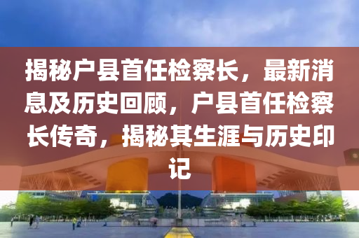 揭秘戶縣首任檢察長，最新消息及歷史回顧，戶縣首任檢察長傳奇，揭秘其生涯與歷史印記