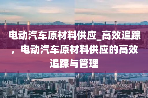 電動汽車原材料供應_高效追蹤，電動汽車原材料供應的高效追蹤與管理