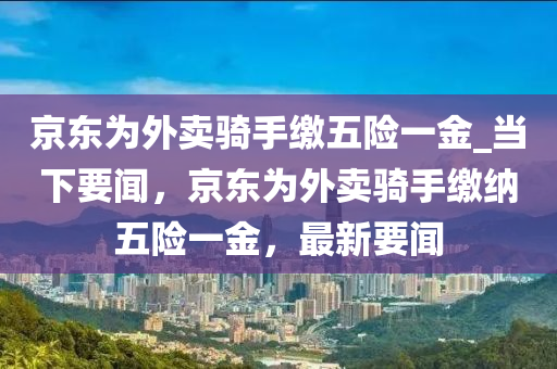 京東為外賣騎手繳五險(xiǎn)一金_當(dāng)下要聞，京東為外賣騎手繳納五險(xiǎn)一金，最新要聞