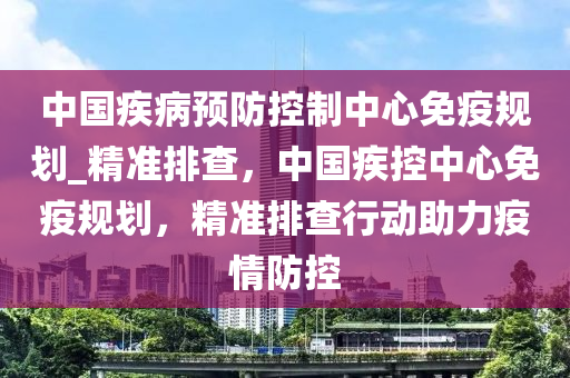 中國疾病預防控制中心免疫規(guī)劃_精準排查，中國疾控中心免疫規(guī)劃，精準排查行動助力疫情防控